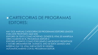 HAY DOS AMPLIAS CATEGORÍAS DE PROGRAMAS EDITORES USADOS
PARA ESTE PROPÓSITO QUE SON
EDITORES DE TEXTO COMO NOTEPAD, DONDE EL HTML SE MANIPULA
DIRECTAMENTE EN EL PROGRAMA EDITOR O
EDITORES WYSIWYG COMO POR EJEMPLO MICROSOFT FRONTPAGE
Y ADOBE DREAMWEAVER, DONDE EL SITIO SE EDITA USANDO UNA
INTERFAZ GUI Y EL HTML SUBYACENTE SE GENERA
AUTOMÁTICAMENTE CON EL PROGRAMA EDITOR.
CARTECORIAS DE PROGRAMAS
EDITORES:
 