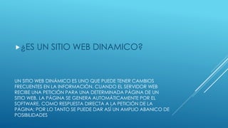 UN SITIO WEB DINÁMICO ES UNO QUE PUEDE TENER CAMBIOS
FRECUENTES EN LA INFORMACIÓN. CUANDO EL SERVIDOR WEB
RECIBE UNA PETICIÓN PARA UNA DETERMINADA PÁGINA DE UN
SITIO WEB, LA PÁGINA SE GENERA AUTOMÁTICAMENTE POR EL
SOFTWARE, COMO RESPUESTA DIRECTA A LA PETICIÓN DE LA
PÁGINA; POR LO TANTO SE PUEDE DAR ASÍ UN AMPLIO ABANICO DE
POSIBILIDADES
¿ES UN SITIO WEB DINAMICO?
 