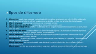 Tipos de sitios web
1. Sitio archivo: usado para preservar contenido electrónico valioso amenazado con extinciónSitio weblog sitio
usado para registrar lecturas online o para exponer contenidos en línea con la fecha del día de ingreso
2. Sitio de empresa: usado para promocionar una empresa o servicio.
3. Sitio de comercio electrónico: para comprar bienes, como Amazon.com.
4. Sitio de comunidad virtual: un sitio o portal social donde las personas con intereses similares se comunican
unos con otros
5. Sitio de Base de datos: un sitio donde el uso principal es la búsqueda y muestra de un contenido específico
de la base de datos, como por ejemplo Internet Movie Database.
6. Sitio de desarrollo: un sitio con el propósito de proporcionar información y recursos relacionados con el
desarrollo de software, diseño web, etc.
7. Sitio directorio: un sitio que contiene contenidos variados que están divididos en categorías y subcategorías,
como el directorio de Yahoo!
Sitio de descargas: estrictamente usado para descargar contenido electrónico, como software, juegos o
fondos de escritorio
Sitio de juego: un sitio que es propiamente un juego o un «patio de recreo» donde mucha gente viene a jugar
 