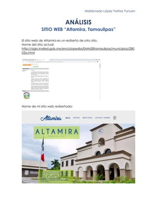 Maldonado López Yaritza Yunuen
ANÁLISIS
SITIO WEB “Altamira, Tamaulipas”
El sitio web de Altamira es un rediseño de otro sitio.
Home del sitio actual:
http://siglo.inafed.gob.mx/enciclopedia/EMM28tamaulipas/municipios/280
03a.html
Home de mi sitio web rediseñado:
 