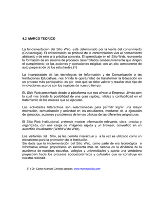 4.2 MARCO TEORICO
La fundamentación del Sitio Web, está determinado por la teoría del conocimiento
(Gnoseología). El conocimiento se produce de la contemplación viva al pensamiento
abstracto y de este a la práctica concreta. El aprendizaje en el Sitio Web, representa
la formación de un sistema de procesos desarrollados consecutivamente que dirigen
el cumplimiento de las acciones y operaciones exigidas con un alto componente de
auto preparación de los estudiantes.(1)
La incorporación de las tecnologías de Información y de Comunicación a las
Instituciones Educativas, nos brinda la oportunidad de transformar la Educación en
un proceso más participativo, es por esto que se debe valorar y resaltar este tipo de
innovaciones acorde con los avances de nuestro tiempo.
EL Sitio Web presentado desde la plataforma que nos ofrece la Empresa Jimdo.com
la cual nos brinda la posibilidad de una gran rapidez, nitidez y confiabilidad en el
tratamiento de los enlaces que se ejecutan.
Las actividades Interactivas son seleccionadas para permitir lograr una mayor
motivación, comunicación y actividad en los estudiantes, mediante de la ejecución
de ejercicios, acciones y problemas de temas básicos de las diferentes asignaturas.
El Sitio Web Institucional, pretende mostrar información relevante, clara, precisa y
organizada, con una carga de imágenes rápida y un browser, convertido en un
autentico visualizador (World Wide Web).
Los visitantes del Sitio, se les permite interactuar y a la vez es utilizado como un
mecanismo para la promoción de la Institución.
Sin duda que la implementación del Sitio Web, como parte de era tecnológica e
informativa actual, proporciona un elemento más de cambio en la dinámica de la
academia de nuestras escuelas, colegios y universidades y aporta una verdadera
proyección hacia los procesos socioeconómicos y culturales que se construye en
nuestra realidad.
(1) Dr: Carlos Manuel Cañedo Iglesias; www.monografias.com
 