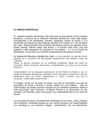 4.3 MARCO CONTEXTUAL
El presente proyecto denominado: Sitio Web para el conocimiento de los procesos
educativos y servicios de la Institución Educativa Distrital San José, está dirigido
principalmente a los estudiantes, docentes, egresados, padres de familia y a la
comunidad circundante de esta Institución ubicada en la Carrera 21 A 39, del Barrio
San José. Alberga también niños y jóvenes de sectores vecinos, por ejemplo, de los
barrios: Montes, Alfonso López, San Roque, y el Carmen entre otros. Con una
población 1.400 estudiantes de ubicados en los estratos 1 y 2 de la Ciudad de
Barranquilla, lo que indica una condición socioeconómica de escasos recursos.
La Institución Educativa Distrital San José, es una institución de carácter oficial,
ubicada en el suroriente de Barranquilla Departamento del Atlántico, Norte de
Colombia.
Ofrece el servicio educativo en la modalidad académica desde los ciclos de
Transición, Básica Primaria, Secundaria, el Bachillerato por Ciclos en la sección
Nocturna.
Conjuntamente con la adecuada colaboración de los Padres de familia y con un
equipo de Docentes plenamente calificados, tienen la exigente, productiva y siempre
satisfactoria labor de Formar Integralmente a niños y jóvenes, que solo la
Educación responsable puede brindar.
El Colegio, cuenta con 30 aulas de clases, una sala de Informática, una sala de
Laboratorio de Física y Química y pronto contará con una moderna Sala de
Audiovisuales. Se presta el servicio educativo en la modalidad académica, desde el
nivel pre-escolar, ciclo Transición, la Básica Primaria y la Secundaria, en dos
Jornadas, con Docentes todos Licenciados y con especializaciones en sus áreas de
estudio.
La comunidad educativa, completamente identificada con la misión, visión y filosofía
de la Institución, desarrolla procesos de una manera honesta y con responsabilidad
que contribuye a una formación Integral comprometido con sus estudiantes.
 