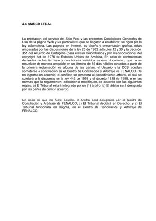 4.4 MARCO LEGAL
La prestación del servicio del Sitio Web y las presentes Condiciones Generales de
Uso de la página Web y las particulares que se llegaren a establecer, se rigen por la
ley colombiana. Las páginas en Internet, su diseño y presentación grafica, están
amparadas por las disposiciones de la ley 23 de 1982, artículos 12 y 30 y la decisión
351 del Acuerdo de Cartagena (para el caso Colombiano) y por las disposiciones del
copyright Act de 1976 de Estados Unidos de América. En caso de controversias
derivadas de los términos y condiciones incluidos en este documento, que no se
resuelvan de manera amigable en un término de 15 días hábiles contados a partir de
la primera reclamación de alguna de las partes, el Usuario y la CCB aceptan
someterse a conciliación en el Centro de Conciliación y Arbitraje de FENALCO. De
no lograrse un acuerdo, el conflicto se someterá al procedimiento Arbitral, el cual se
sujetará a lo dispuesto en la ley 446 de 1998 y el decreto 1818 de 1998, o en las
normas que la reglamenten, adicionen o modifiquen, de acuerdo con las siguientes
reglas: a) El Tribunal estará integrado por un (1) árbitro; b) El árbitro será designado
por las partes de común acuerdo.
En caso de que no fuere posible, el árbitro será designado por el Centro de
Conciliación y Arbitraje de FENALCO; c) El Tribunal decidirá en Derecho; y d) El
Tribunal funcionará en Bogotá, en el Centro de Conciliación y Arbitraje de
FENALCO.
 