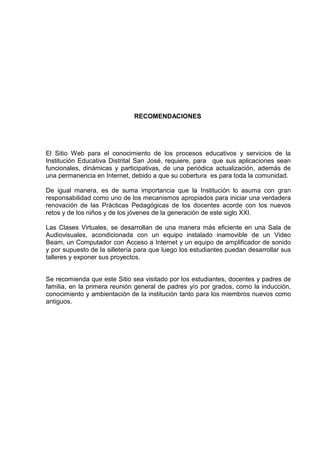 RECOMENDACIONES
El Sitio Web para el conocimiento de los procesos educativos y servicios de la
Institución Educativa Distrital San José, requiere, para que sus aplicaciones sean
funcionales, dinámicas y participativas, de una periódica actualización, además de
una permanencia en Internet, debido a que su cobertura es para toda la comunidad.
De igual manera, es de suma importancia que la Institución lo asuma con gran
responsabilidad como uno de los mecanismos apropiados para iniciar una verdadera
renovación de las Prácticas Pedagógicas de los docentes acorde con los nuevos
retos y de los niños y de los jóvenes de la generación de este siglo XXI.
Las Clases Virtuales, se desarrollan de una manera más eficiente en una Sala de
Audiovisuales, acondicionada con un equipo instalado inamovible de un Video
Beam, un Computador con Acceso a Internet y un equipo de amplificador de sonido
y por supuesto de la silletería para que luego los estudiantes puedan desarrollar sus
talleres y exponer sus proyectos.
Se recomienda que este Sitio sea visitado por los estudiantes, docentes y padres de
familia, en la primera reunión general de padres y/o por grados, como la inducción,
conocimiento y ambientación de la institución tanto para los miembros nuevos como
antiguos.
 