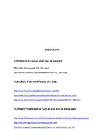 BIBLIOGRAFIA
CONTENIDOS RELACIONADOS CON EL COLEGIO:
Manual de Convivencia: IED San José
Documento: Proyecto Educativo Institucional, IED San José.
CONTENIDO Y DEFINICIONES DE SITO WEB;
http://www.hooping.net/faq/historia-diseno-web.htm
http://www.monografias.com/trabajos14/internet-hist/internet-hist.shtml
http://www.elmundo.es/navegante/2001/12/10/esociedad/1007971812.html
TERMINOS Y CONDICIONES PARA EL USO DE LOS SITIOS WEB:
http://www.slidedepot.com/es/textos-legales/condiciones-de-uso-de-las-paginas-web
http://www.krones.co.ve/local/venezuela/482.htm
http://camara.ccb.org.co/documentos/terminos_condiciones_uso.pdf
 