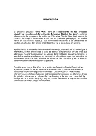 INTRODUCCIÓN
El presente proyecto “Sitio Web, para el conocimiento de los procesos
educativos y servicios de la Institución Educativa Distrital San José”, pretende
básicamente dar a conocer la Institución Educativa Distrital San José, dentro del
contexto tecnológico informativo actual, en su quehacer pedagógico, su misión,
visión, en sus avances, logros, y sus novedades educativas, a los Estudiantes del
plantel, a los Padres de Familia, a los Docentes y a la ciudadanía en general.
Aprovechando el ambiente cultural de nuestro tiempo, marcado por la Tecnología e
Informática, hemos emprendido la tarea de diseñar e implementar un Sitio Web, que
además de mostrar los servicios y los valores de la Institución Educativa, fomente el
uso de los medios actualizados en especial los informáticos, para que este sirva de
herramienta didáctica que posibilite la evolución de procesos y en la realidad
contribuya al desarrollo Integral de la persona.
Consideramos que el Sitio Web, de la Institución Educativa Distrital San José, es
apropiado para tal fin, es por esto que además de otros puntos de interés hemos
colocamos un atractivo espacio denominado “ Clase Virtual “ y “Actividades
Interactivas”, donde los estudiantes podrán repasar temáticas de las diferentes áreas
de estudio, Interactuar y desarrollar habilidades, a la vez que permitirá la
divulgación de la Institución y algo muy importante, favorecerá a mejorar los canales
comunicativos entre Colegio y Comunidad.
 