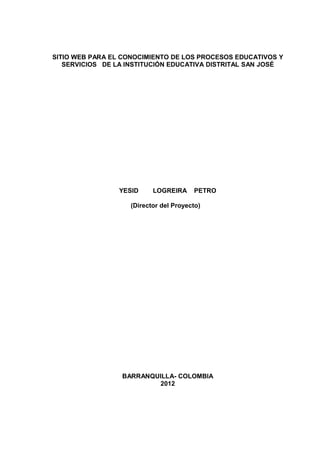 SITIO WEB PARA EL CONOCIMIENTO DE LOS PROCESOS EDUCATIVOS Y
SERVICIOS DE LA INSTITUCIÓN EDUCATIVA DISTRITAL SAN JOSÉ
YESID LOGREIRA PETRO
(Director del Proyecto)
BARRANQUILLA- COLOMBIA
2012
 
