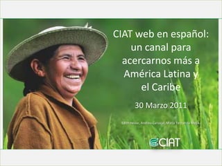CIAT web en español:  un canal para acercarnos más a América Latina y  el Caribe 30 Marzo 2011 Edith Hesse, Andrea Carvajal, María Fernanda Mejía. 