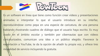 Es un software en línea que tiene como función crear vídeos y presentaciones
animadas e interpretar lo que el usuario introduce en su interfaz,
reproduciéndose como pepa en una especie de caricatura, de una persona
hablando mostrando cuadros de diálogo que el usuario haya escrito. Es muy
usado en el ámbito escolar y también por cibernautas que con vídeos
caricaturizados, comunican una idea a un público elegido. Favorece la
exportación a YouTube, te da la opción de añadir tu propia voz, y ofrece tres
modalidad de servicio incluyendo la gratuita.
 