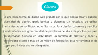 Es una herramienta de diseño web gratuita con la que podrás crear y publicar
diversidad de diseños gratis bonitos y elegantes sin necesidad de utilizar
herramientas como Photoshop o Illustrator. Para diseños concretos y sencillos
puede resolver una gran cantidad de problemas del día a día por los que pasa
un diseñador. fundado en 2012 Utiliza un formato de arrastrar y soltar y
proporciona acceso a más de un millón de fotografías. Esta herramienta es de
pago, pero incluye una versión gratuita.
 