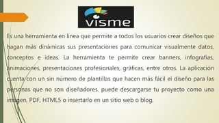 Es una herramienta en línea que permite a todos los usuarios crear diseños que
hagan más dinámicas sus presentaciones para comunicar visualmente datos,
conceptos e ideas. La herramienta te permite crear banners, infografías,
animaciones, presentaciones profesionales, gráficas, entre otros. La aplicación
cuenta con un sin número de plantillas que hacen más fácil el diseño para las
personas que no son diseñadores. puede descargarse tu proyecto como una
imagen, PDF, HTML5 o insertarlo en un sitio web o blog.
 