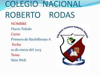 COLEGIO NACIONAL
ROBERTO RODAS
 NOMBRE
 Flavio Toledo
 Curso
 Primero de Bachillerato A
  Fecha
 10 de enero del 2013
 Tema
 Sitio Web
 