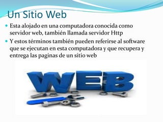 Un Sitio Web
 Esta alojado en una computadora conocida como
  servidor web, también llamada servidor Http
 Y estos términos también pueden referirse al software
  que se ejecutan en esta computadora y que recupera y
  entrega las paginas de un sitio web
 