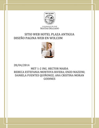 SITIO WEB HOTEL PLAZA ANTIGUA
DISEÑO PAGINA WEB EN WIX.COM
28/04/2014
MET 1-2 ING. HECTOR MAIDA
REBECA ESTEFANIA MONTOYA RIVERA; ENZO MAZZINI;
DANIELA FUENTES QUIÑONEZ; ANA CRISTINA MORAN
GODINES
 