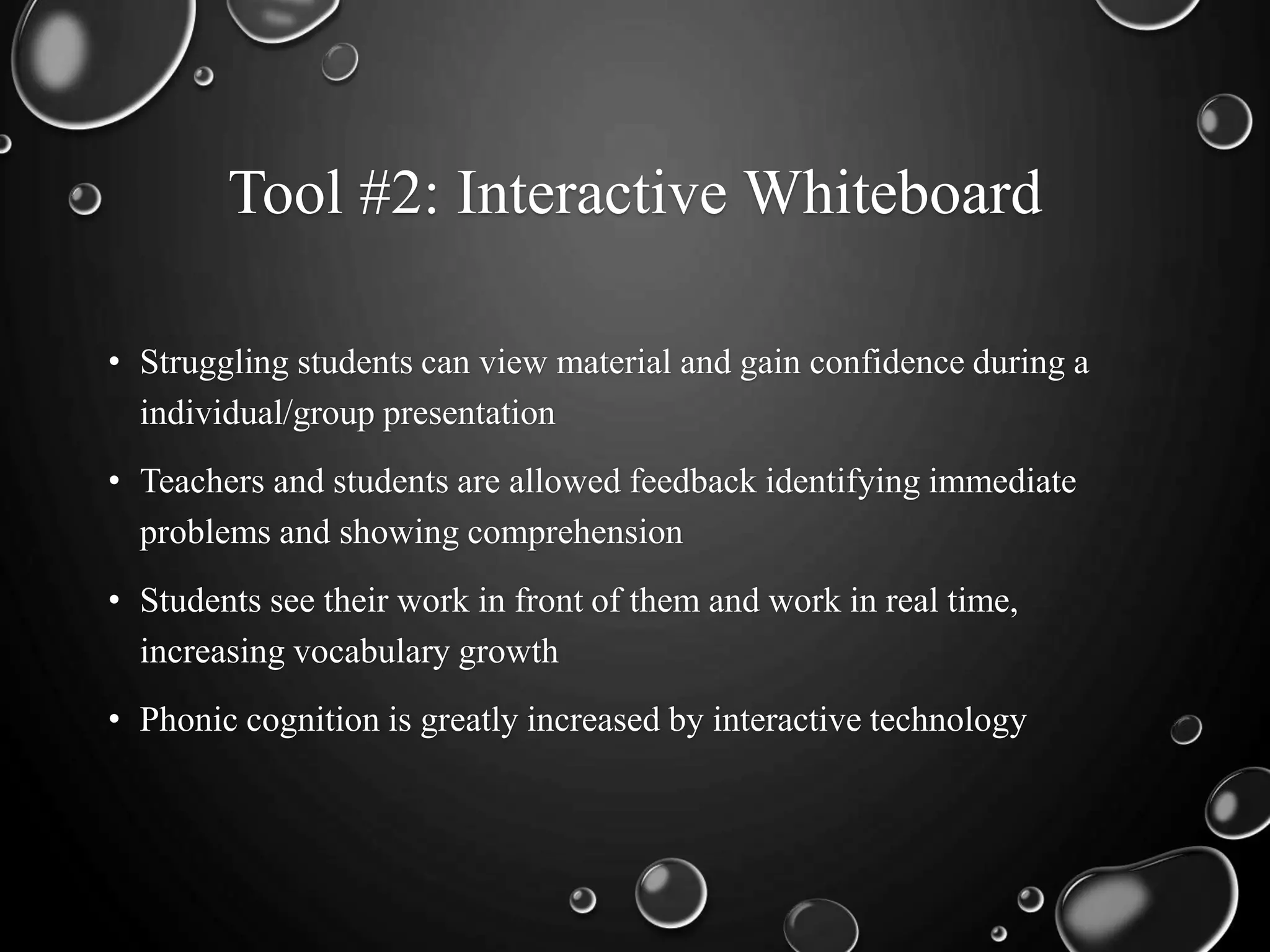 Tool #2: Interactive Whiteboard
• Struggling students can view material and gain confidence during a
individual/group presentation
• Teachers and students are allowed feedback identifying immediate
problems and showing comprehension
• Students see their work in front of them and work in real time,
increasing vocabulary growth
• Phonic cognition is greatly increased by interactive technology
 