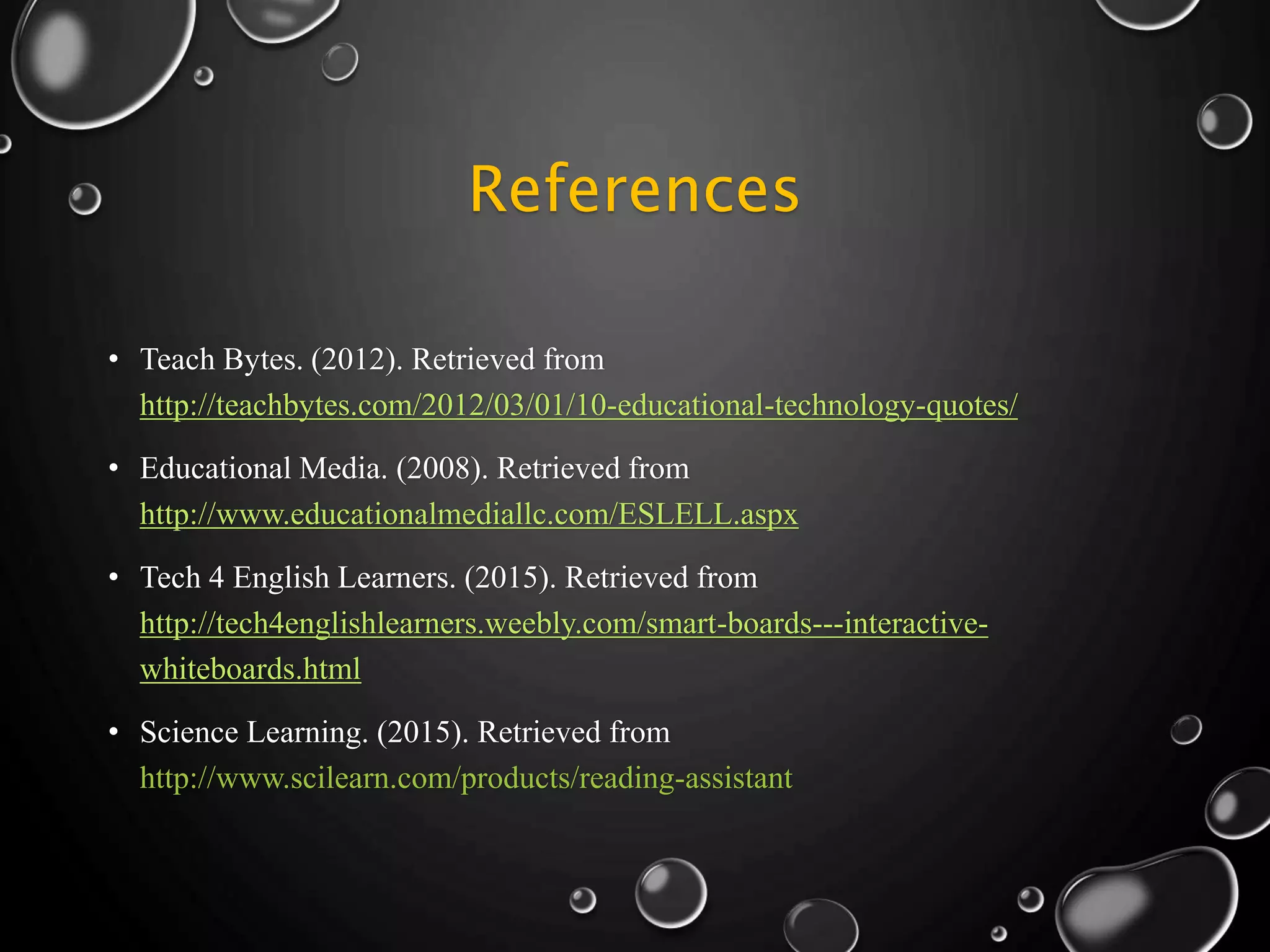 References
• Teach Bytes. (2012). Retrieved from
http://teachbytes.com/2012/03/01/10-educational-technology-quotes/
• Educational Media. (2008). Retrieved from
http://www.educationalmediallc.com/ESLELL.aspx
• Tech 4 English Learners. (2015). Retrieved from
http://tech4englishlearners.weebly.com/smart-boards---interactive-
whiteboards.html
• Science Learning. (2015). Retrieved from
http://www.scilearn.com/products/reading-assistant
 