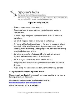 Tips for Dry Mouth
Always carry a water bottle with you.
Take small sips of water while eating dry food and speaking
continuously.
Suck on sugar free gum, candies or lemon slices to stimulate
salivation.
Eat small frequent meals to stimulate flow of saliva.
Try using artificial saliva available in the form of sprays or gels or
Vitamin E oil for relief from mouth dryness after meals, before
sleeping, while exercising, undergoing dental work or even talking
for extended periods of time.
Do not smoke or chew Tobacco (Ghutka) as this increases
dryness and increases risk for other diseases.
Avoid using mouth washes which contain alcohol.
Ask your Doctor to ensure that your medication does not cause
dryness.
Avoid being in an air conditioned environment for long periods.
A Dry Mouth need not be a painful mouth.
Please consult your Doctor if your mouth has sores, is painful or you have a
burning sensation in the mouth.
For more information on Lifestyle management write to:
kirtidaoza@gmail.com; purvird@gmail.com
Or Call 079 26922254 or +91 9510170002
Adapted from Sjögren’s Syndrome Foundation’s Patient Education Sheet
 