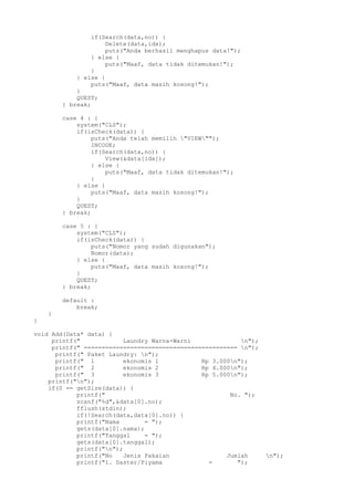 if(Search(data,no)) {
Delete(data,idx);
puts("Anda berhasil menghapus data!");
} else {
puts("Maaf, data tidak ditemukan!");
}
} else {
puts("Maaf, data masih kosong!");
}
QUEST;
} break;
case 4 : {
system("CLS");
if(isCheck(data)) {
puts("Anda telah memilih "VIEW"");
INCODE;
if(Search(data,no)) {
View(&data[idx]);
} else {
puts("Maaf, data tidak ditemukan!");
}
} else {
puts("Maaf, data masih kosong!");
}
QUEST;
} break;
case 5 : {
system("CLS");
if(isCheck(data)) {
puts("Nomor yang sudah digunakan");
Nomor(data);
} else {
puts("Maaf, data masih kosong!");
}
QUEST;
} break;
default :
break;
}
}
void Add(Data* data) {
printf(" Laundry Warna-Warni n");
printf(" =========================================== n");
printf(" Paket Laundry: n");
printf(" 1 ekonomis 1 Rp 3.000n");
printf(" 2 ekonomis 2 Rp 4.000n");
printf(" 3 ekonomis 3 Rp 5.000n");
printf("n");
if(0 == getSize(data)) {
printf(" No. ");
scanf("%d",&data[0].no);
fflush(stdin);
if(!Search(data,data[0].no)) {
printf("Nama = ");
gets(data[0].nama);
printf("Tanggal = ");
gets(data[0].tanggal);
printf("n");
printf("No Jenis Pakaian Jumlah n");
printf("1. Daster/Piyama = ");
 