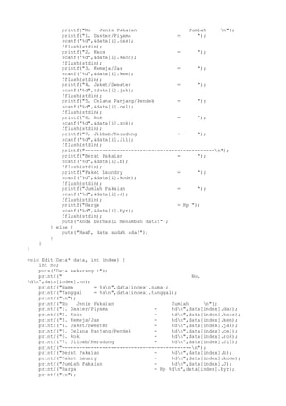 printf("No Jenis Pakaian Jumlah n");
printf("1. Daster/Piyama = ");
scanf("%d",&data[i].das);
fflush(stdin);
printf("2. Kaos = ");
scanf("%d",&data[i].kaos);
fflush(stdin);
printf("3. Kemeja/Jas = ");
scanf("%d",&data[i].kem);
fflush(stdin);
printf("4. Jaket/Sweater = ");
scanf("%d",&data[i].jak);
fflush(stdin);
printf("5. Celana Panjang/Pendek = ");
scanf("%d",&data[i].cel);
fflush(stdin);
printf("6. Rok = ");
scanf("%d",&data[i].rok);
fflush(stdin);
printf("7. Jilbab/Kerudung = ");
scanf("%d",&data[i].Jil);
fflush(stdin);
printf("---------------------------------------------n");
printf("Berat Pakaian = ");
scanf("%d",&data[i].b);
fflush(stdin);
printf("Paket Laundry = ");
scanf("%d",&data[i].kode);
fflush(stdin);
printf("Jumlah Pakaian = ");
scanf("%d",&data[i].J);
fflush(stdin);
printf("Harga = Rp ");
scanf("%d",&data[i].byr);
fflush(stdin);
puts("Anda berhasil menambah data!");
} else {
puts("Maaf, data sudah ada!");
}
}
}
void Edit(Data* data, int index) {
int no;
puts("Data sekarang :");
printf(" No.
%dn",data[index].no);
printf("Nama = %sn",data[index].nama);
printf("Tanggal = %sn",data[index].tanggal);
printf("n");
printf("No Jenis Pakaian Jumlah n");
printf("1. Daster/Piyama = %dn",data[index].das);
printf("2. Kaos = %dn",data[index].kaos);
printf("3. Kemeja/Jas = %dn",data[index].kem);
printf("4. Jaket/Sweater = %dn",data[index].jak);
printf("5. Celana Panjang/Pendek = %dn",data[index].cel);
printf("6. Rok = %dn",data[index].rok);
printf("7. Jilbab/Kerudung = %dn",data[index].Jil);
printf("---------------------------------------------n");
printf("Berat Pakaian = %dn",data[index].b);
printf("Paket Lausry = %dn",data[index].kode);
printf("Jumlah Pakaian = %dn",data[index].J);
printf("Harga = Rp %dn",data[index].byr);
printf("n");
 