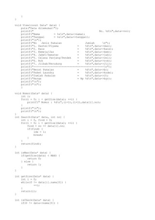 }
}
void View(const Data* data) {
puts("Data ditemukan!");
printf(" No. %dn",data->no);
printf("Nama = %sn",data->nama);
printf("Tanggal = %sn",data->tanggal);
printf("n");
printf("No Jenis Pakaian Jumlah n");
printf("1. Daster/Piyama = %dn",data->das);
printf("2. Kaos = %dn",data->kaos);
printf("3. Kemeja/Jas = %dn",data->kem);
printf("4. Jaket/Sweatwr = %dn",data->jak);
printf("5. Celana Panjang/Pendek = %dn",data->cel);
printf("6. Rok = %dn",data->rok);
printf("7. Jilbab/Kerudung = %dn",data->Jil);
printf("---------------------------------------------n");
printf("Berat Pakaian = %dn",data->b);
printf("Paket Laundry = %dn",data->kode);
printf("Jumlah Pakaian = %dn",data->J);
printf("Harga = Rp %dn",data->byr);
printf("n");
printf("n");
}
void Nomor(Data* data) {
int i;
for(i = 0; i < getSize(data); ++i) {
printf(" Nomor : %dn",(i+1),(i+1),data[i].no);
}
printf("n");
printf("n");
}
int Search(Data* data, int no) {
int i = 0, find = 0;
for(i = 0; i < getSize(data); ++i) {
find = no == data[i].no;
if(find) {
idx = i;
break;
}
}
return(find);
}
int isMax(Data* data) {
if(getSize(data) < MAX) {
return 0;
} else {
return 1;
}
}
int getSize(Data* data) {
int i = 0;
while(0 != data[i].nama[0]) {
++i;
}
return(i);
}
int isCheck(Data* data) {
if(0 != data->nama[0]) {
 