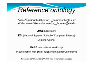 Referenceontology  Leïla Zemmouchi-Ghomari, l_zemmouchi@esi.dz Abdessamed Réda Ghomari, a_ghomari@esi.dz LMCSLaboratory,  ESI (National Superior School of Computer Science) Algiers, Algeria KARE InternationalWorkshop In conjunctionwithSITIS, IEEE International Conference November 29th-December 04th 2009 held in Marrakech, Morocco 