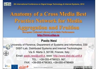8th International Conference on Signal Image Technology & Internet Systems, 2012




                                         Paolo Nesi
University of Florence, Department of Systems and Informatics, DSI
    DISIT-Lab, Distributed Systems and Internet Technologies
                 Via S. Marta 3, 50139, Firenze, Italy
    Email: paolo.nesi@unifi.it, www: http://www.disit.dsi.unifi.it
                    TEL: +39-055-4796523, 567,
             FAX: +39-055-4796363, +39-055-4796469
                        Keynote at SITIS 2012 Conference, 26/11/2012                 1
 