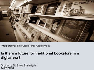Interpersonal Skill Class Final Assignment
Is there a future for traditional bookstore in a
digital era?
Original by Siti Salwa Syafawiyah
1406571754
 