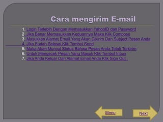 1. Login Terlebih Dengan Memasukkan YahooID dan Password
2. Jika Benar Memasukkan Keduannya Maka Klik Compose
3. Masukkan Alamat Email Yang Akan Dikirim Dan Subject Pesan Anda
4. Jika Sudah Selesai Klik Tombol Send
5. Maka Akan Muncul Status Bahwa Pesan Anda Telah Terkirim
6. Untuk Mengecek Pesan Yang Masuk Klik Tombol Inbox
7. Jika Anda Keluar Dari Alamat Email Anda Klik Sign Out .

Menu

Next

 