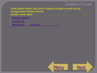 Email adalah pesan yang dikirim kepada pengguna email lainnya
menggunakan fasilitas internet
Dengan email dapat :
1.Mengirim pesan
2.Transfer file
3.Mengetahui
informasi

Menu

Next

 