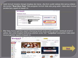 

Isilah formulir tersebut dengan lengkap dan benar, Jika form sudah selesai diisi semua silakan
klik tombol “Buat Akun Saya” Bila pengisian formulir tidak ada yang salah, maka akan muncul
jendela baru seperti di bawah ini.



Bila Yang muncul gambar seperti disamping berarti anda sudah berhasil membuat email di
yahoo, dan untuk langkah berikutnya silahkan anda "klik" "Lanjutkan"selanjutkan maka akan
muncul gambar seperti di bawah ini,

Next

 