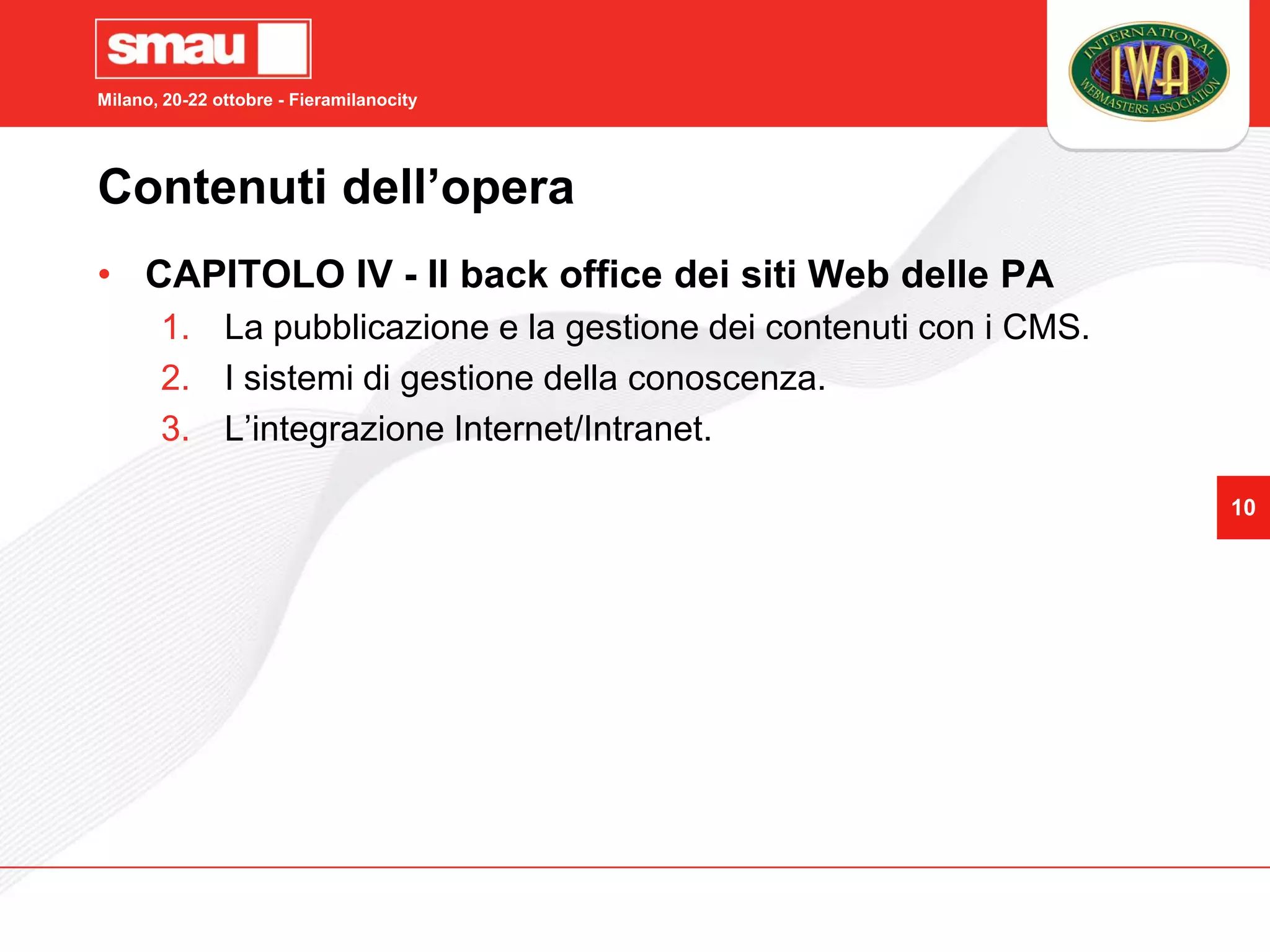 Milano, 20-22 ottobre - Fieramilanocity




Contenuti dell’opera
• CAPITOLO IV - Il back office dei siti Web delle PA
       1. La pubblicazione e la gestione dei contenuti con i CMS.
       2. I sistemi di gestione della conoscenza.
       3. L’integrazione Internet/Intranet.

                                                                    10
 