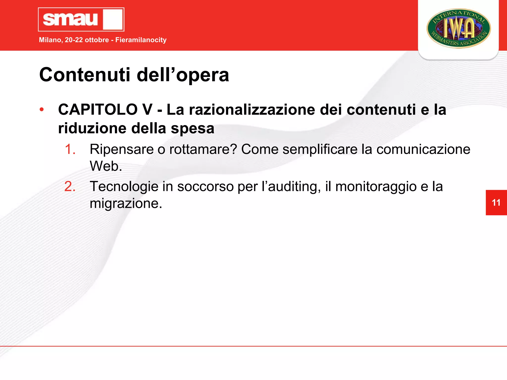 Milano, 20-22 ottobre - Fieramilanocity




Contenuti dell’opera
• CAPITOLO V - La razionalizzazione dei contenuti e la
  riduzione della spesa
       1. Ripensare o rottamare? Come semplificare la comunicazione
          Web.
       2. Tecnologie in soccorso per l’auditing, il monitoraggio e la
          migrazione.                                                   11
 