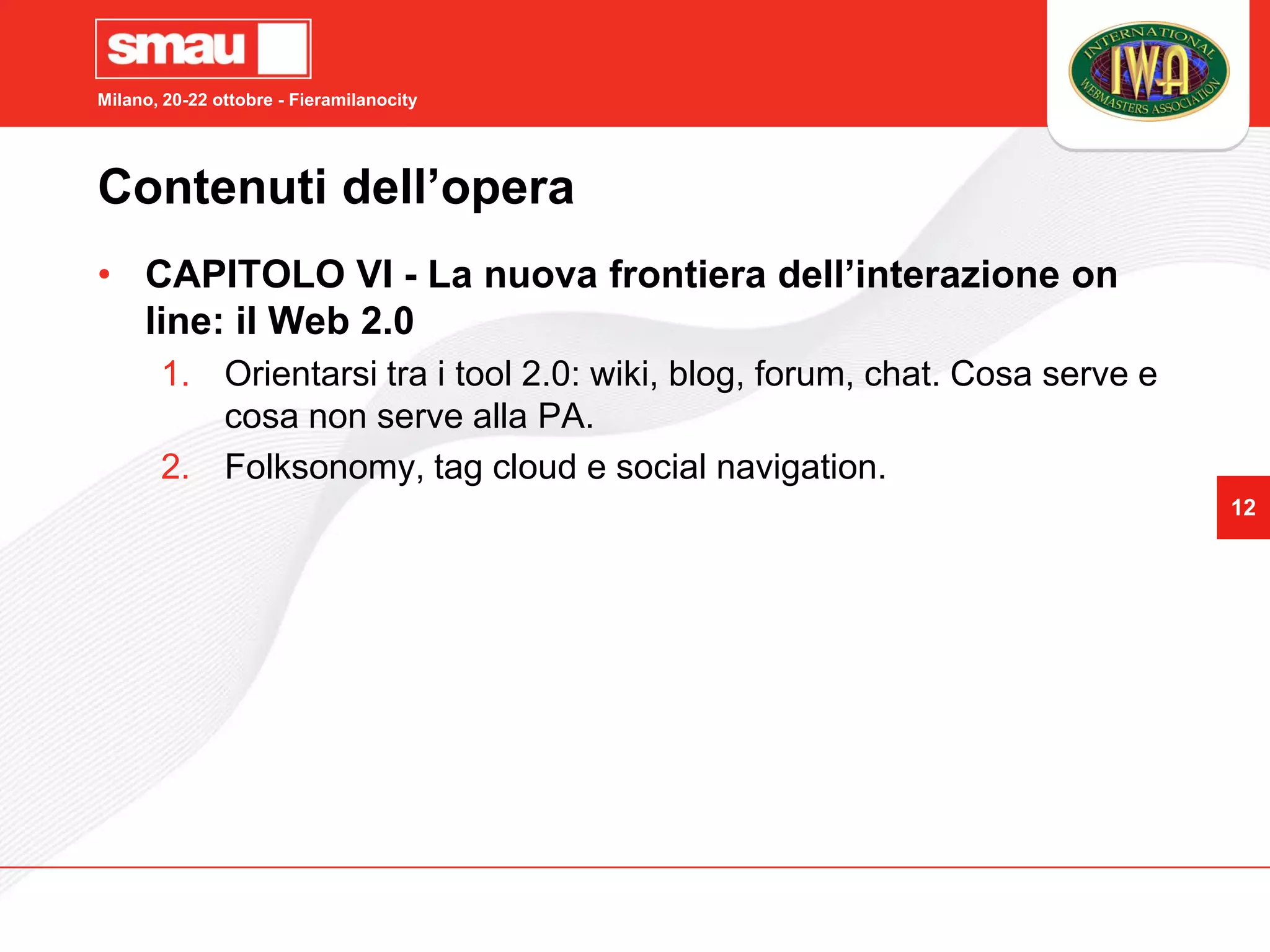 Milano, 20-22 ottobre - Fieramilanocity




Contenuti dell’opera
• CAPITOLO VI - La nuova frontiera dell’interazione on
  line: il Web 2.0
       1. Orientarsi tra i tool 2.0: wiki, blog, forum, chat. Cosa serve e
          cosa non serve alla PA.
       2. Folksonomy, tag cloud e social navigation.
                                                                             12
 