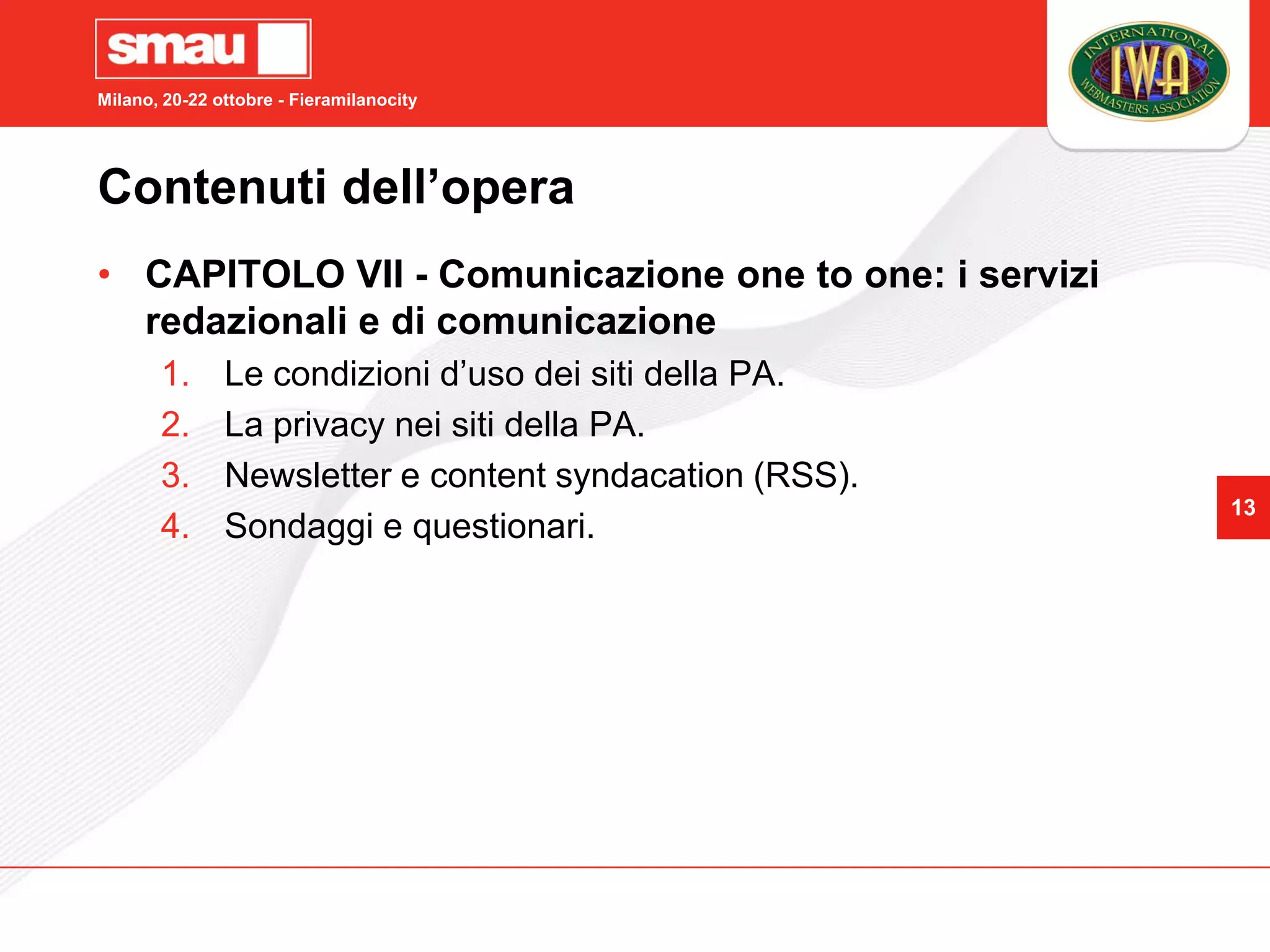 Milano, 20-22 ottobre - Fieramilanocity




Contenuti dell’opera
• CAPITOLO VII - Comunicazione one to one: i servizi
  redazionali e di comunicazione
       1.      Le condizioni d’uso dei siti della PA.
       2.      La privacy nei siti della PA.
       3.      Newsletter e content syndacation (RSS).
                                                         13
       4.      Sondaggi e questionari.
 