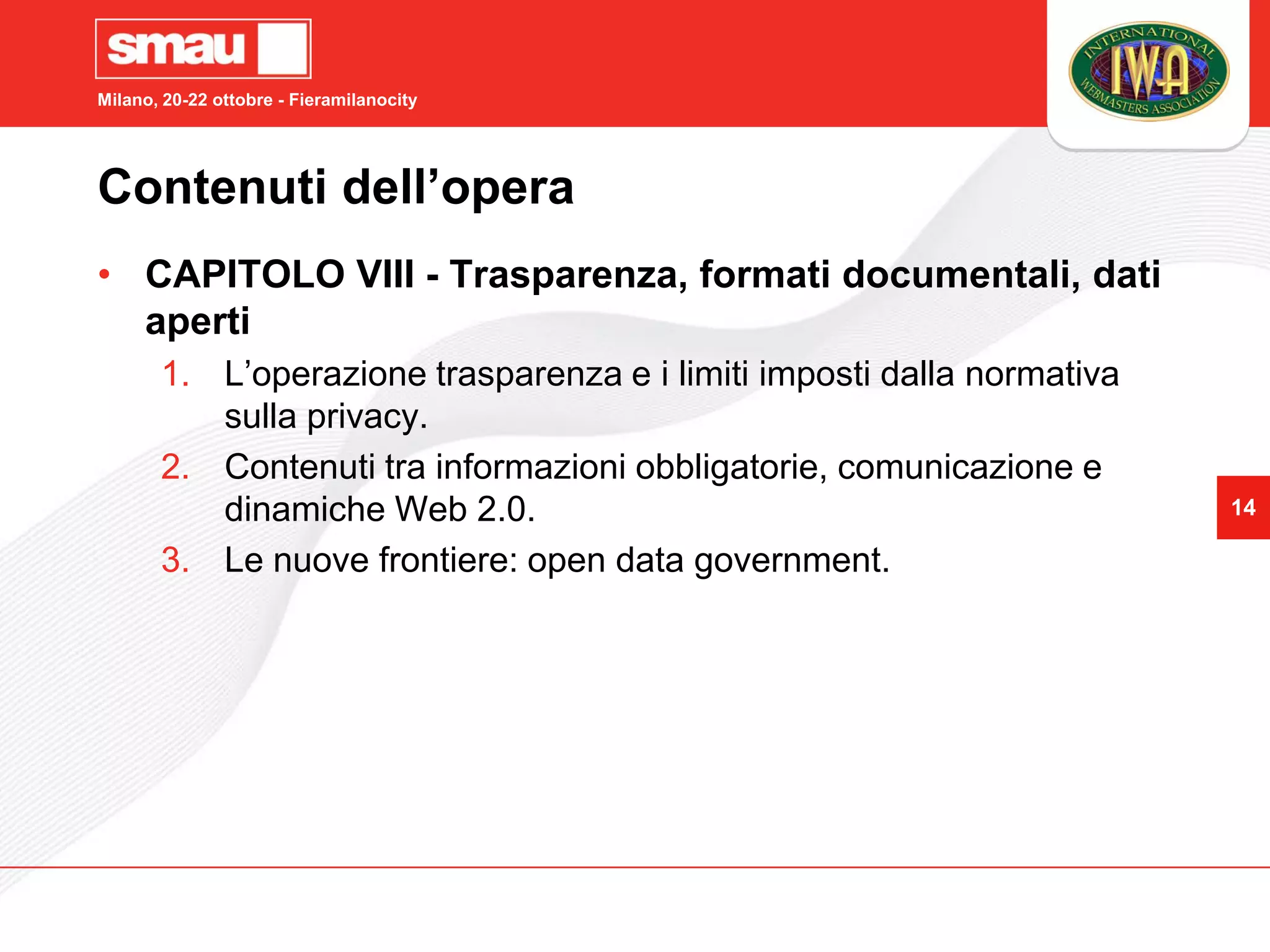 Milano, 20-22 ottobre - Fieramilanocity




Contenuti dell’opera
• CAPITOLO VIII - Trasparenza, formati documentali, dati
  aperti
       1. L’operazione trasparenza e i limiti imposti dalla normativa
          sulla privacy.
       2. Contenuti tra informazioni obbligatorie, comunicazione e
          dinamiche Web 2.0.                                            14

       3. Le nuove frontiere: open data government.
 