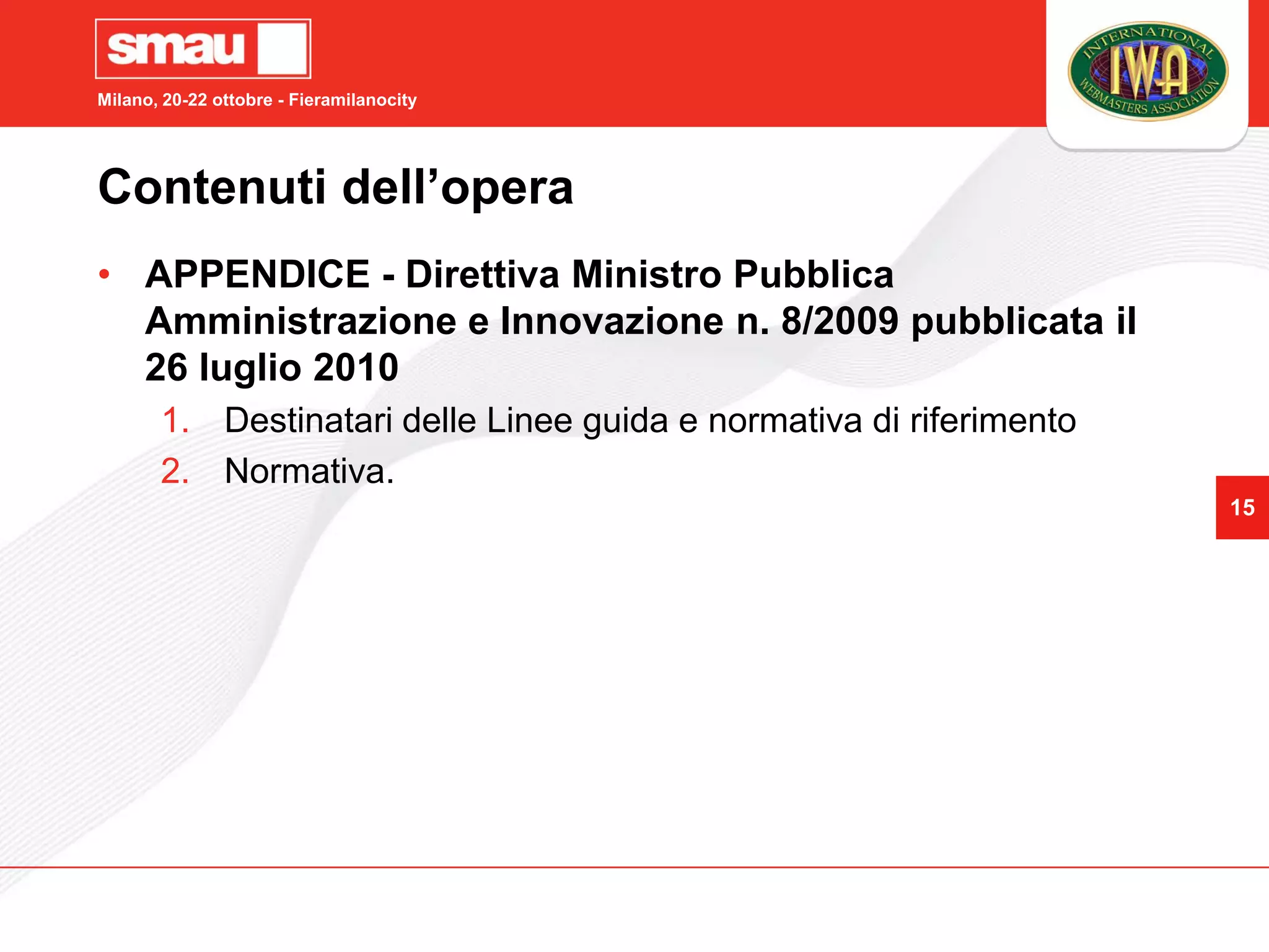Milano, 20-22 ottobre - Fieramilanocity




Contenuti dell’opera
• APPENDICE - Direttiva Ministro Pubblica
  Amministrazione e Innovazione n. 8/2009 pubblicata il
  26 luglio 2010
       1. Destinatari delle Linee guida e normativa di riferimento
       2. Normativa.
                                                                     15
 
