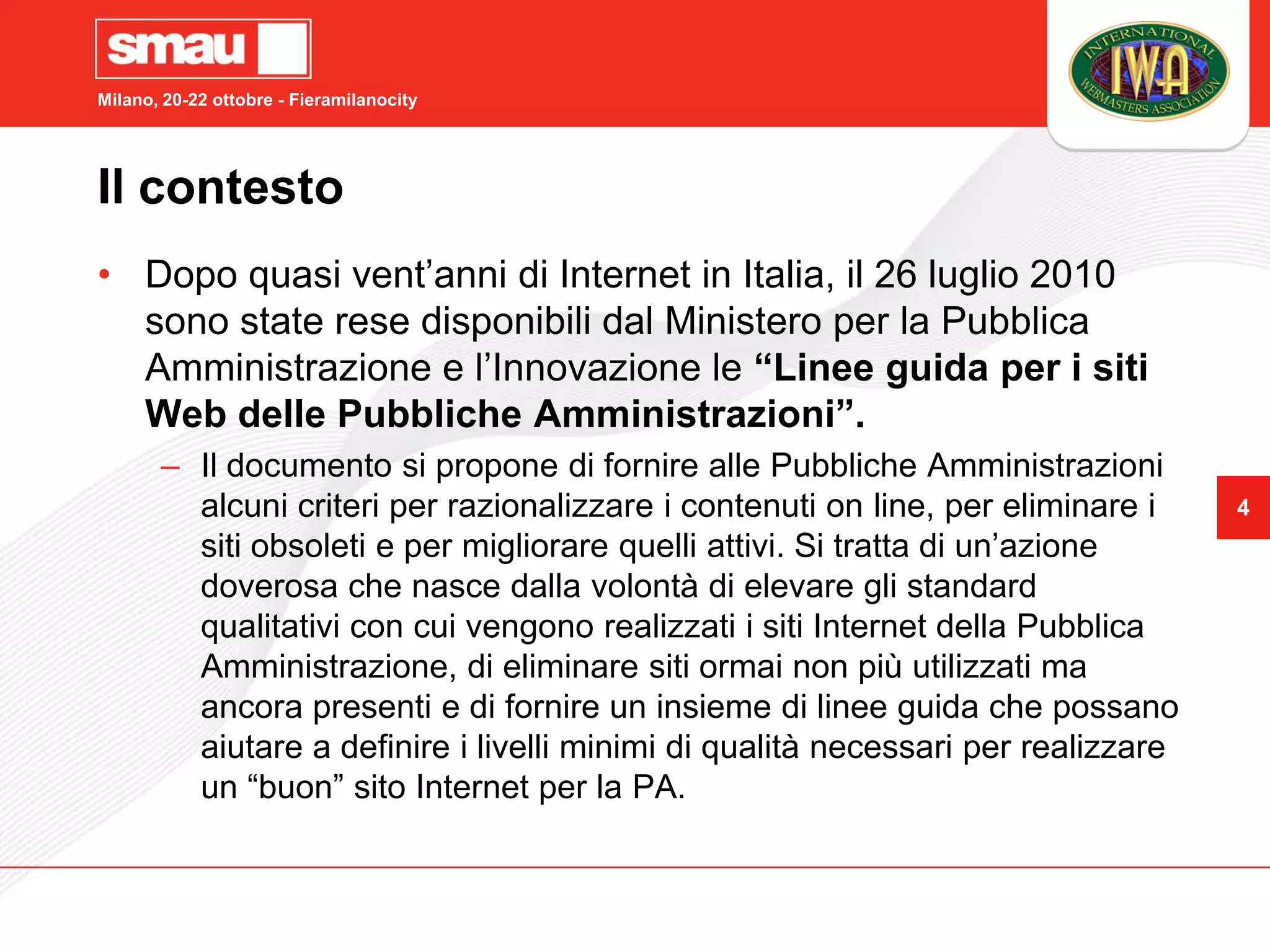 Milano, 20-22 ottobre - Fieramilanocity




Il contesto
• Dopo quasi vent’anni di Internet in Italia, il 26 luglio 2010
  sono state rese disponibili dal Ministero per la Pubblica
  Amministrazione e l’Innovazione le “Linee guida per i siti
  Web delle Pubbliche Amministrazioni”.
       – Il documento si propone di fornire alle Pubbliche Amministrazioni
         alcuni criteri per razionalizzare i contenuti on line, per eliminare i    4
         siti obsoleti e per migliorare quelli attivi. Si tratta di un’azione
         doverosa che nasce dalla volontà di elevare gli standard
         qualitativi con cui vengono realizzati i siti Internet della Pubblica
         Amministrazione, di eliminare siti ormai non più utilizzati ma
         ancora presenti e di fornire un insieme di linee guida che possano
         aiutare a definire i livelli minimi di qualità necessari per realizzare
         un “buon” sito Internet per la PA.
 