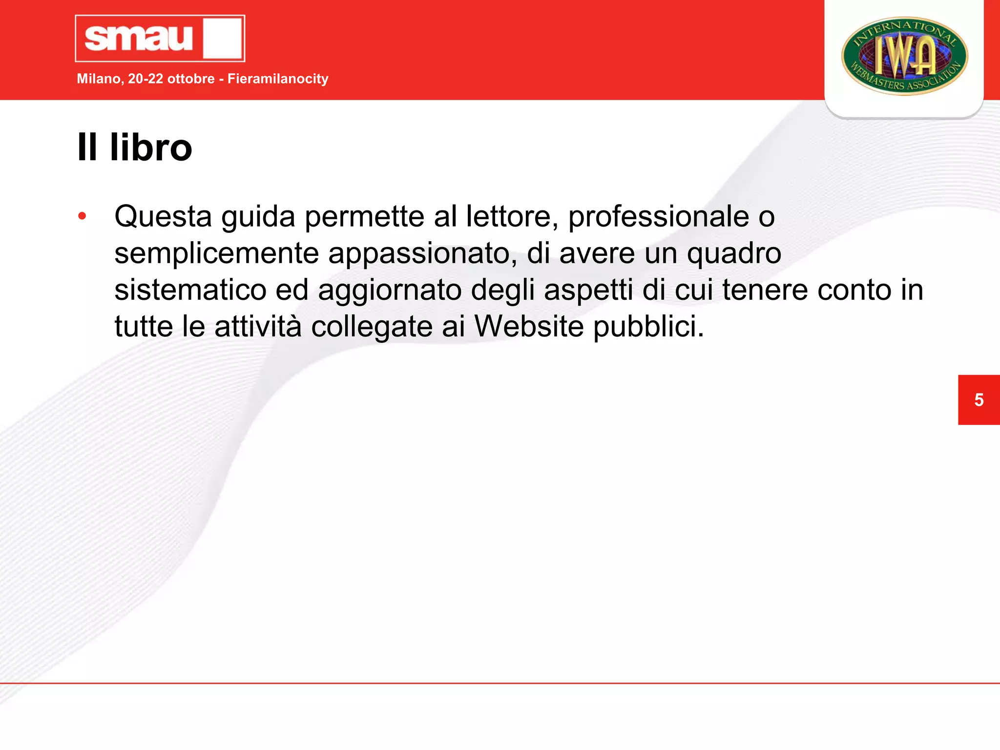 Milano, 20-22 ottobre - Fieramilanocity




Il libro
• Questa guida permette al lettore, professionale o
  semplicemente appassionato, di avere un quadro
  sistematico ed aggiornato degli aspetti di cui tenere conto in
  tutte le attività collegate ai Website pubblici.

                                                                   5
 