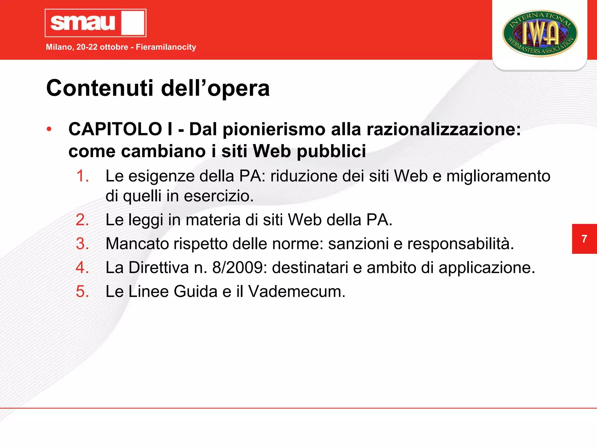 Milano, 20-22 ottobre - Fieramilanocity




Contenuti dell’opera
• CAPITOLO I - Dal pionierismo alla razionalizzazione:
  come cambiano i siti Web pubblici
       1. Le esigenze della PA: riduzione dei siti Web e miglioramento
          di quelli in esercizio.
       2. Le leggi in materia di siti Web della PA.
                                                                          7
       3. Mancato rispetto delle norme: sanzioni e responsabilità.
       4. La Direttiva n. 8/2009: destinatari e ambito di applicazione.
       5. Le Linee Guida e il Vademecum.
 