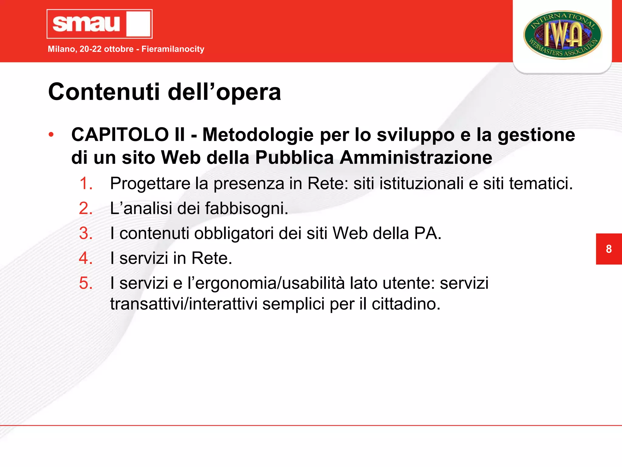 Milano, 20-22 ottobre - Fieramilanocity




Contenuti dell’opera
• CAPITOLO II - Metodologie per lo sviluppo e la gestione
  di un sito Web della Pubblica Amministrazione
       1.      Progettare la presenza in Rete: siti istituzionali e siti tematici.
       2.      L’analisi dei fabbisogni.
       3.      I contenuti obbligatori dei siti Web della PA.
                                                                                     8
       4.      I servizi in Rete.
       5.      I servizi e l’ergonomia/usabilità lato utente: servizi
               transattivi/interattivi semplici per il cittadino.
 