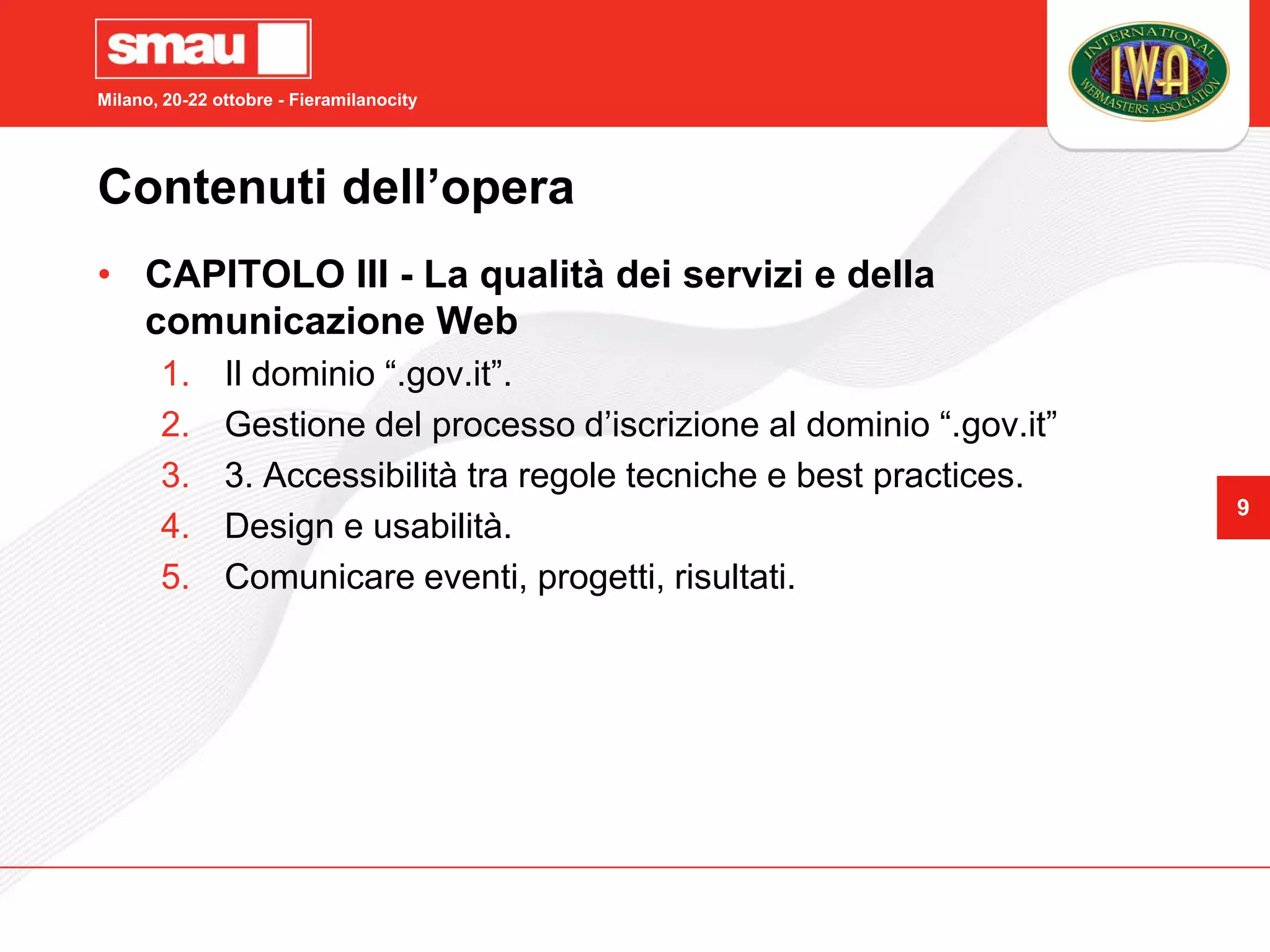 Milano, 20-22 ottobre - Fieramilanocity




Contenuti dell’opera
• CAPITOLO III - La qualità dei servizi e della
  comunicazione Web
       1.      Il dominio “.gov.it”.
       2.      Gestione del processo d’iscrizione al dominio “.gov.it”
       3.      3. Accessibilità tra regole tecniche e best practices.
                                                                         9
       4.      Design e usabilità.
       5.      Comunicare eventi, progetti, risultati.
 