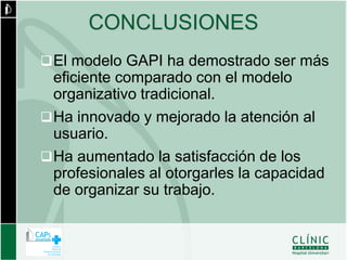 CONCLUSIONES
 El modelo GAPI ha demostrado ser más
  eficiente comparado con el modelo
  organizativo tradicional.
 Ha innovado y mejorado la atención al
  usuario.
 Ha aumentado la satisfacción de los
  profesionales al otorgarles la capacidad
  de organizar su trabajo.
 