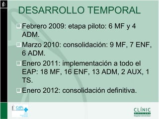 DESARROLLO TEMPORAL
 Febrero 2009: etapa piloto: 6 MF y 4
  ADM.
 Marzo 2010: consolidación: 9 MF, 7 ENF,
  6 ADM.
 Enero 2011: implementación a todo el
  EAP: 18 MF, 16 ENF, 13 ADM, 2 AUX, 1
  TS.
 Enero 2012: consolidación definitiva.
 