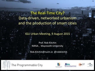 Prof. Rob Kitchin
NIRSA , Maynooth University
Rob.Kitchin@nuim.ie @robkitchin
The Real-Time City?
Data-driven, networked urbanism
and the production of smart cities
IGU Urban Meeting, 9 August 2015
 
