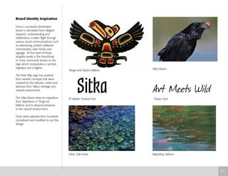 Brand Identity Inspiration
Once a successful destination
brand is articulated from diligent
research, understanding and
deliberation, it takes flight through
various visual communications such
as advertising, printed collateral,
merchandise, web media and
signage. At the heart of these
tangible assets is the brandmark
or more commonly known as the
logo which incorporates a symbol,
logotype and a tagline.
The final Sitka logo has evolved
from several concepts that were
inspired by the textures, colors and
features from Sitka’s heritage and
natural environment.
The Sitka Raven drew its inspiration
from depictions in Tlingit art,
folklore and its physical presence
in the natural environment.
Fonts were selected from hundreds
considered and modified to suit the
design.
Tlingit and Haida Folklore
Sitka Raven
FF Motter Festival Font Festus Font
Clear Tide Pools Migrating Salmon
3.1
 