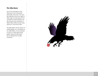 The Sitka Raven
One of the foundations of the
Sitka brand is the “charismatic”
personality of the town. The raven
was selected as the iconic figure in
Sitka’s logo not only because of its
animated and clever behavior, but
also because of its importance in
Alaska Native folklore and its living
presence in and around Sitka.
The Sitka Raven may be used as an
isolated graphic as a punctuation or
for subtle effects. It is not intended
to serve as a stand alone brand
graphic where the Sitka brand
has not already been visually
introduced.
3.2
 