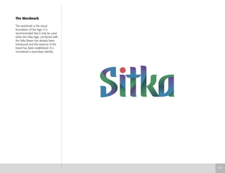 The Wordmark
The wordmark is the visual
foundation of the logo. It is
recommended that it only be used
when the Sitka logo, combined with
the Sitka Raven has already been
introduced and the essence of the
brand has been established. It is
considered a secondary identity.
3.3
 
