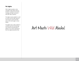 The Tagline
Sitka’s tagline provides a clear
message of what Sitka’s brand is
all about. It reinforces the brand’s
message and helps connect an
idea with Sitka’s audience.
The tagline may be isolated or used
as a part of the full Sitka Logo but
must never be used more than
once on the same page or visual
display.
The tagline’s form, either isolated or
combined with the full Sitka logo,
must never be reconstructed or
altered. It can only be reproduced
from the original production files.
3.4
 