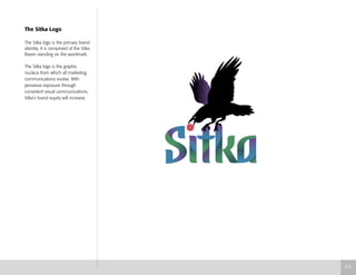 The Sitka Logo
The Sitka logo is the primary brand
identity. It is comprised of the Sitka
Raven standing on the wordmark.
The Sitka logo is the graphic
nucleus from which all marketing
communications evolve. With
pervasive exposure through
consistent visual communications,
Sitka’s brand equity will increase.
3.5
 