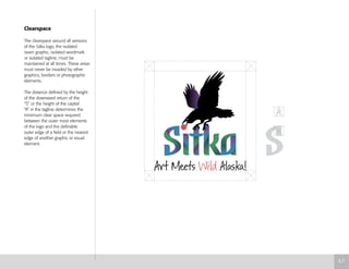 Clearspace
The clearspace around all versions
of the Sitka logo, the isolated
raven graphic, isolated wordmark
or isolated tagline, must be
maintained at all times. These areas
must never be invaded by other
graphics, borders or photographic
elements.
The distance defined by the height
of the downward return of the
“S” or the height of the capital
“A” in the tagline determines the
minimum clear space required
between the outer most elements
of the logo and the definable
outer edge of a field or the nearest
edge of another graphic or visual
element.
3.7
 
